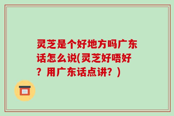 灵芝是个好地方吗广东话怎么说(灵芝好唔好？用广东话点讲？)