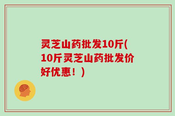 灵芝山药批发10斤(10斤灵芝山药批发价好优惠！)