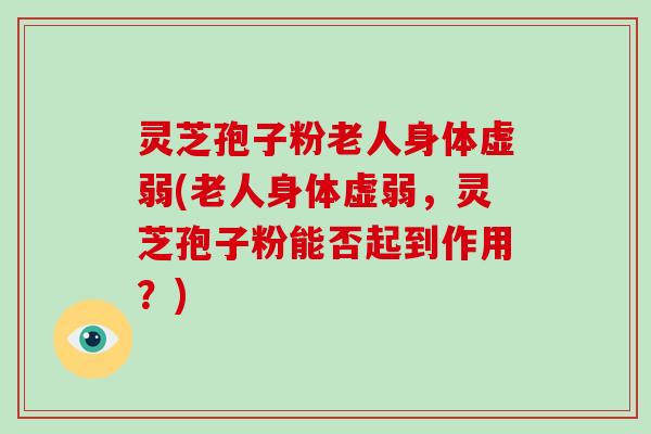 灵芝孢子粉老人身体虚弱(老人身体虚弱，灵芝孢子粉能否起到作用？)
