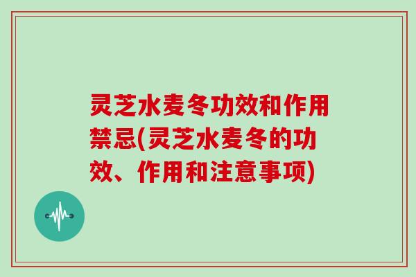 灵芝水麦冬功效和作用禁忌(灵芝水麦冬的功效、作用和注意事项)