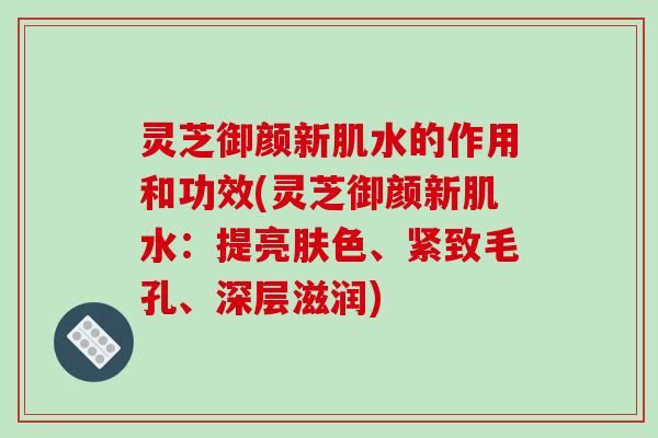 灵芝御颜新肌水的作用和功效(灵芝御颜新肌水：提亮肤色、紧致毛孔、深层滋润)