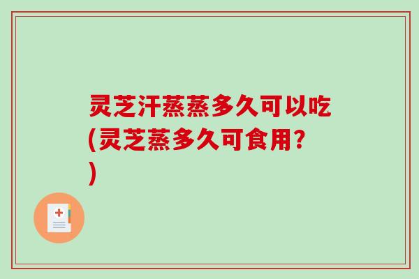 灵芝汗蒸蒸多久可以吃(灵芝蒸多久可食用？)