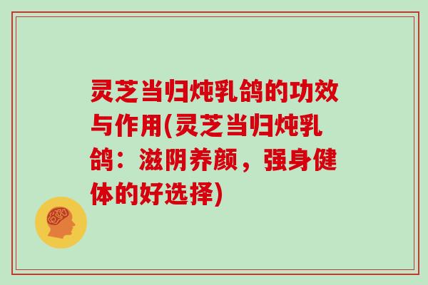 灵芝当归炖乳鸽的功效与作用(灵芝当归炖乳鸽：滋阴养颜，强身健体的好选择)