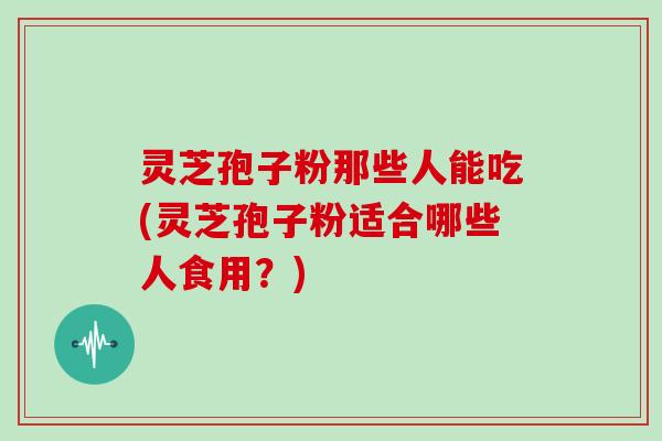灵芝孢子粉那些人能吃(灵芝孢子粉适合哪些人食用？)