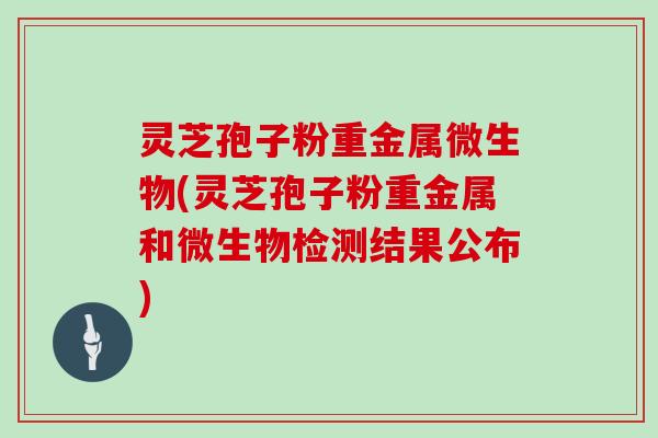 灵芝孢子粉重金属微生物(灵芝孢子粉重金属和微生物检测结果公布)