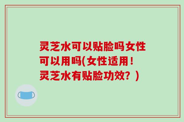 灵芝水可以贴脸吗女性可以用吗(女性适用！灵芝水有贴脸功效？)