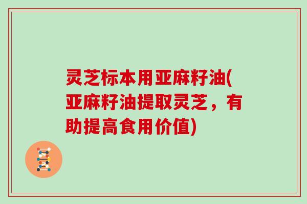 灵芝标本用亚麻籽油(亚麻籽油提取灵芝，有助提高食用价值)