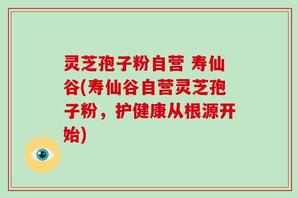 灵芝孢子粉自营 寿仙谷(寿仙谷自营灵芝孢子粉，护健康从根源开始)