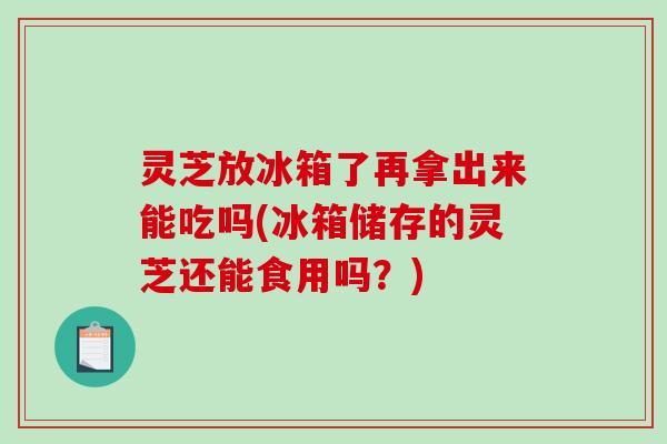 灵芝放冰箱了再拿出来能吃吗(冰箱储存的灵芝还能食用吗？)