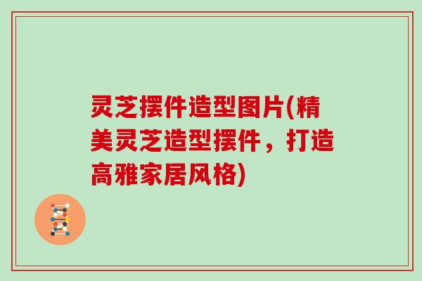 灵芝摆件造型图片(精美灵芝造型摆件，打造高雅家居风格)