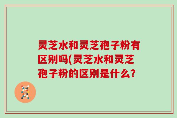 灵芝水和灵芝孢子粉有区别吗(灵芝水和灵芝孢子粉的区别是什么？