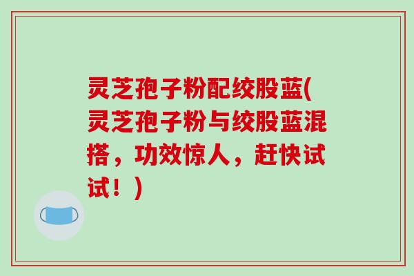 灵芝孢子粉配绞股蓝(灵芝孢子粉与绞股蓝混搭，功效惊人，赶快试试！)