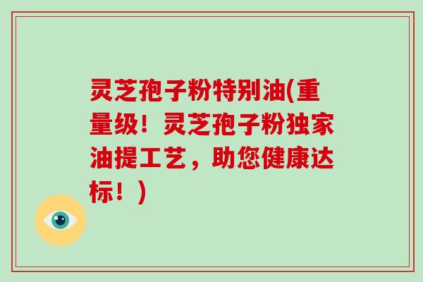 灵芝孢子粉特别油(重量级！灵芝孢子粉独家油提工艺，助您健康达标！)