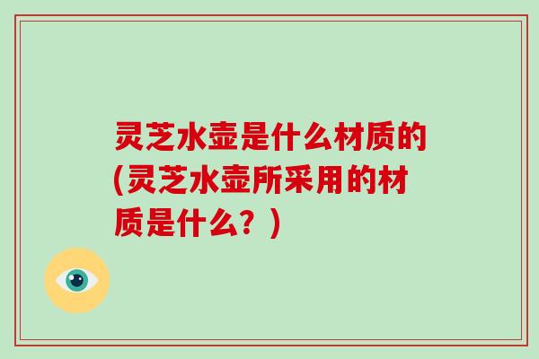 灵芝水壶是什么材质的(灵芝水壶所采用的材质是什么？)