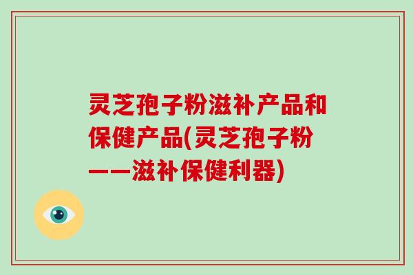 灵芝孢子粉滋补产品和保健产品(灵芝孢子粉——滋补保健利器)