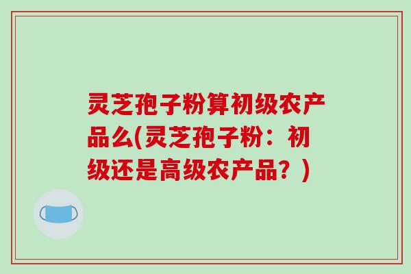 灵芝孢子粉算初级农产品么(灵芝孢子粉：初级还是高级农产品？)