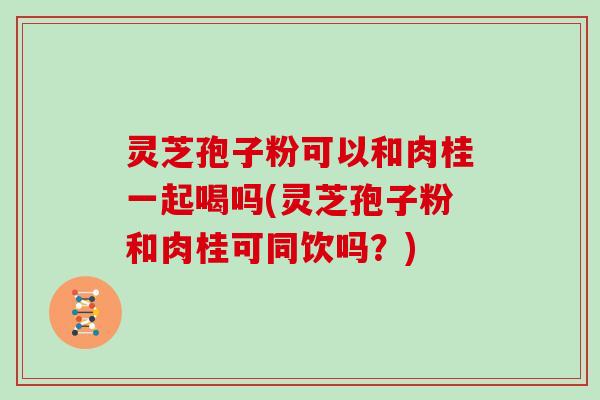 灵芝孢子粉可以和肉桂一起喝吗(灵芝孢子粉和肉桂可同饮吗？)