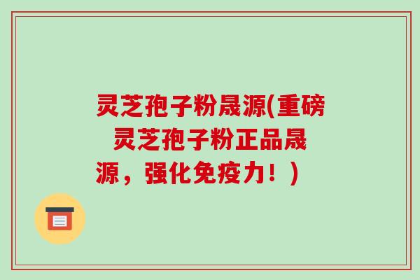 灵芝孢子粉晟源(重磅  灵芝孢子粉正品晟源，强化免疫力！)