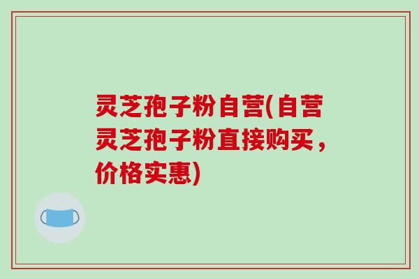 灵芝孢子粉自营(自营灵芝孢子粉直接购买，价格实惠)