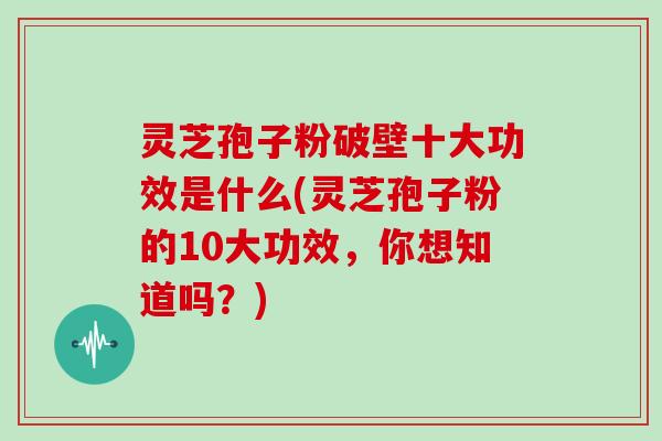灵芝孢子粉破壁十大功效是什么(灵芝孢子粉的10大功效，你想知道吗？)