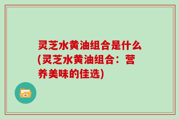 灵芝水黄油组合是什么(灵芝水黄油组合：营养美味的佳选)
