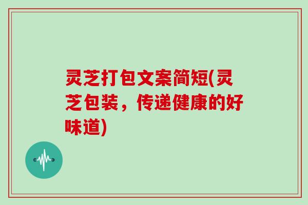 灵芝打包文案简短(灵芝包装，传递健康的好味道)