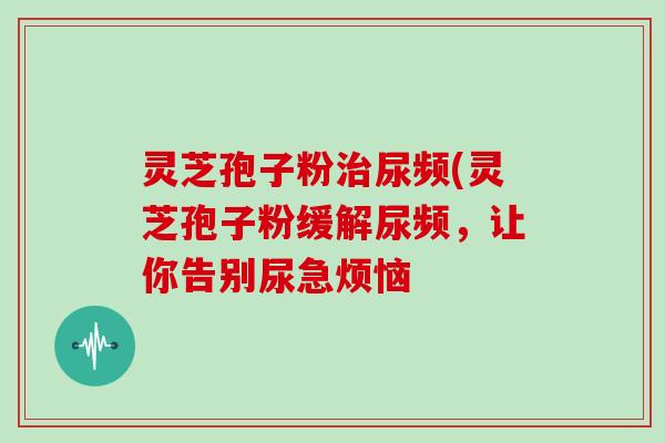 灵芝孢子粉尿频(灵芝孢子粉缓解尿频，让你告别尿急烦恼