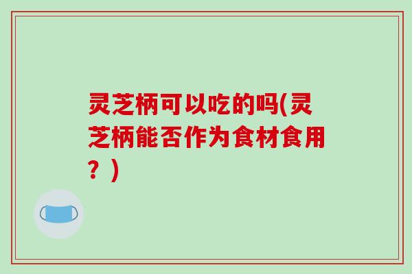 灵芝柄可以吃的吗(灵芝柄能否作为食材食用？)