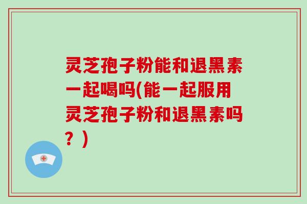 灵芝孢子粉能和退黑素一起喝吗(能一起服用灵芝孢子粉和退黑素吗？)