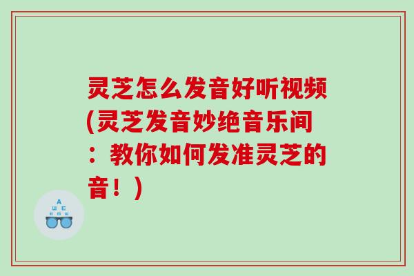 灵芝怎么发音好听视频(灵芝发音妙绝音乐间：教你如何发准灵芝的音！)