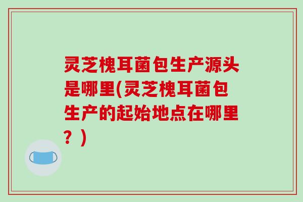 灵芝槐耳菌包生产源头是哪里(灵芝槐耳菌包生产的起始地点在哪里？)