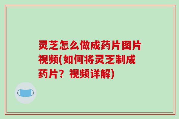 灵芝怎么做成药片图片视频(如何将灵芝制成药片？视频详解)