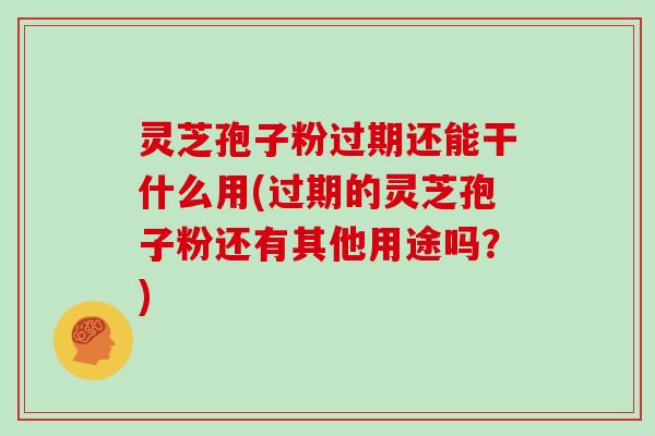 灵芝孢子粉过期还能干什么用(过期的灵芝孢子粉还有其他用途吗？)