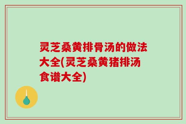 灵芝桑黄排骨汤的做法大全(灵芝桑黄猪排汤食谱大全)
