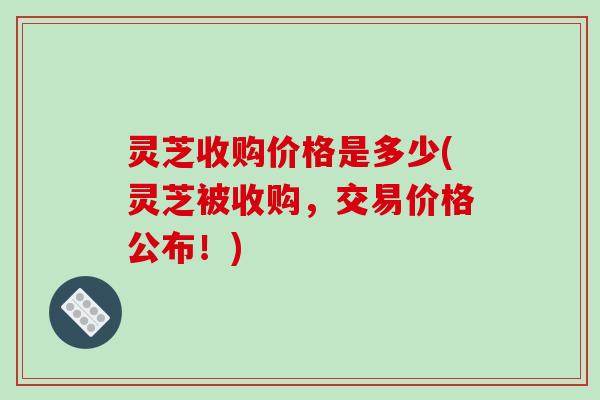 灵芝收购价格是多少(灵芝被收购，交易价格公布！)