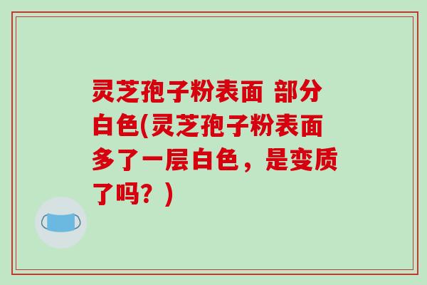 灵芝孢子粉表面 部分白色(灵芝孢子粉表面多了一层白色，是变质了吗？)
