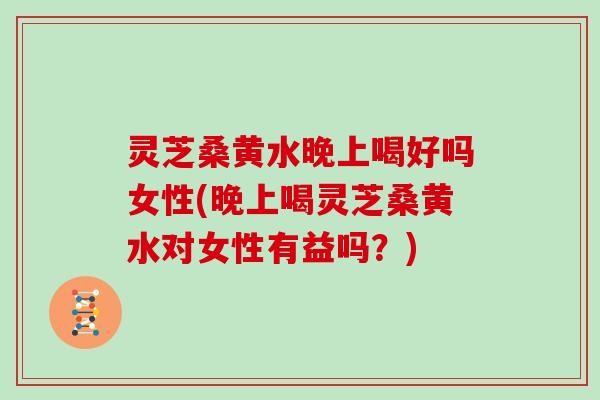 灵芝桑黄水晚上喝好吗女性(晚上喝灵芝桑黄水对女性有益吗？)