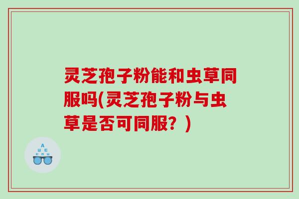 灵芝孢子粉能和虫草同服吗(灵芝孢子粉与虫草是否可同服？)