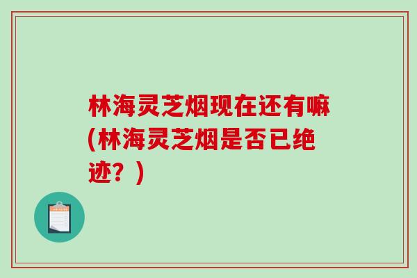 林海灵芝烟现在还有嘛(林海灵芝烟是否已绝迹？)