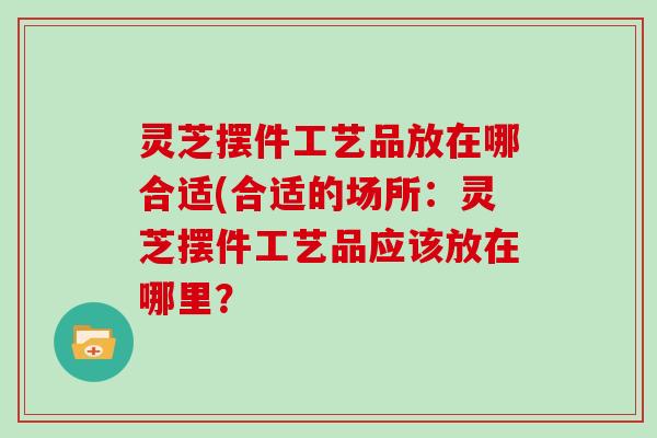 灵芝摆件工艺品放在哪合适(合适的场所：灵芝摆件工艺品应该放在哪里？