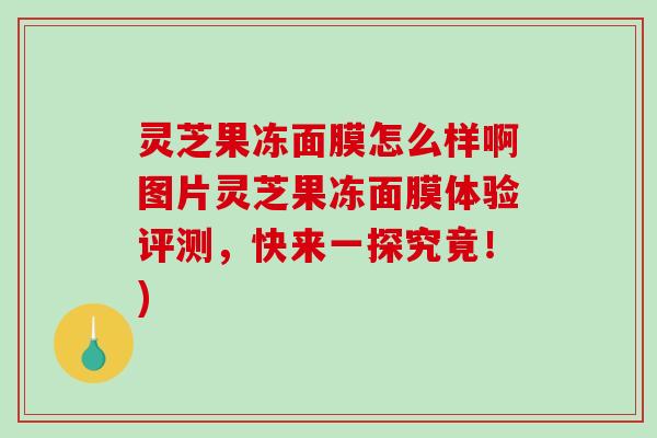 灵芝果冻面膜怎么样啊图片灵芝果冻面膜体验评测，快来一探究竟！)