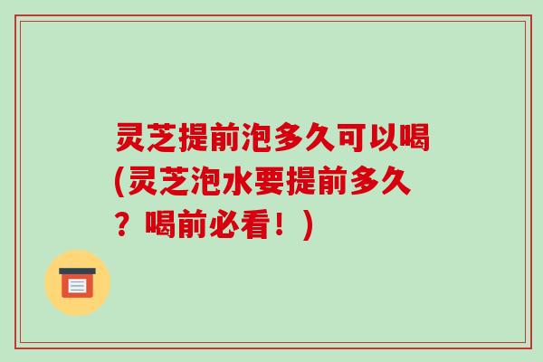 灵芝提前泡多久可以喝(灵芝泡水要提前多久？喝前必看！)
