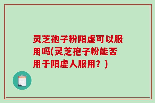 灵芝孢子粉阳虚可以服用吗(灵芝孢子粉能否用于阳虚人服用？)