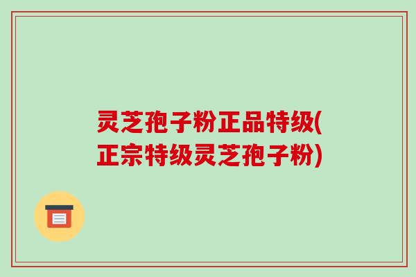 灵芝孢子粉正品特级(正宗特级灵芝孢子粉)