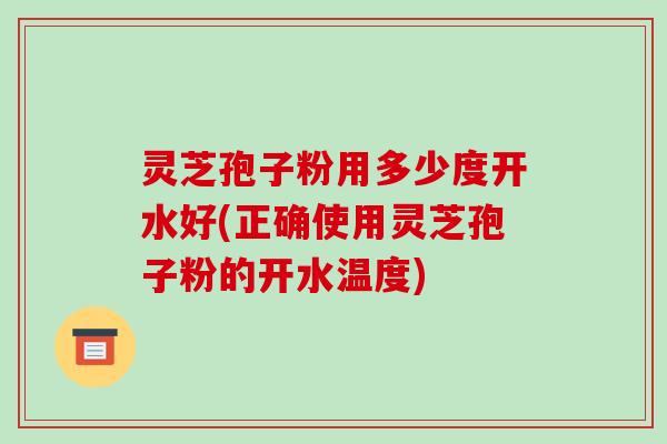 灵芝孢子粉用多少度开水好(正确使用灵芝孢子粉的开水温度)