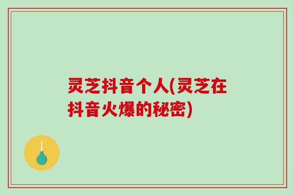 灵芝抖音个人(灵芝在抖音火爆的秘密)
