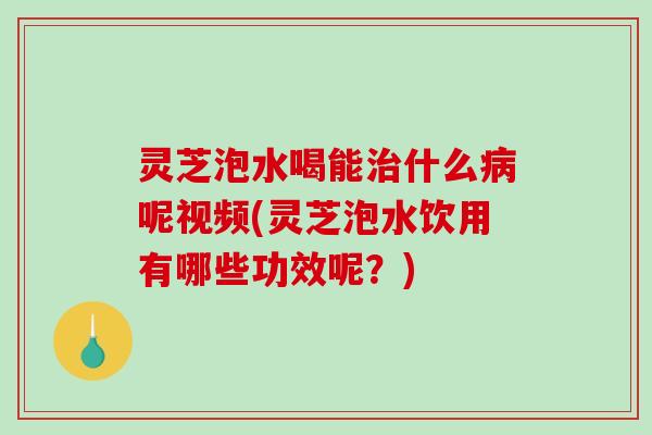 灵芝泡水喝能什么呢视频(灵芝泡水饮用有哪些功效呢？)
