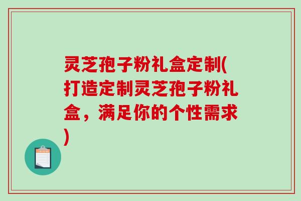灵芝孢子粉礼盒定制(打造定制灵芝孢子粉礼盒，满足你的个性需求)