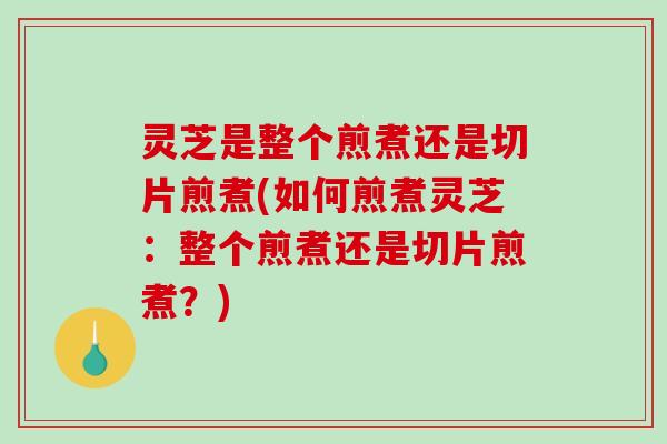 灵芝是整个煎煮还是切片煎煮(如何煎煮灵芝：整个煎煮还是切片煎煮？)