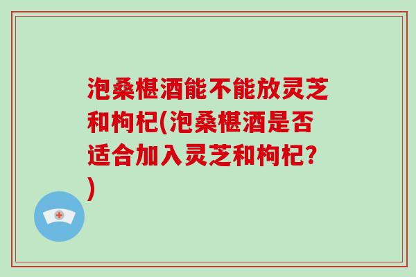 泡桑椹酒能不能放灵芝和枸杞(泡桑椹酒是否适合加入灵芝和枸杞？)